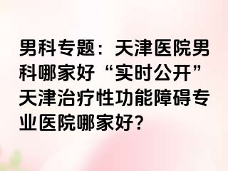 男科专题：天津医院男科哪家好“实时公开”天津治疗性功能障碍专业医院哪家好？