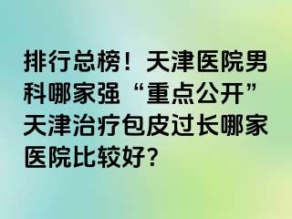 排行总榜！天津医院男科哪家强“重点公开”天津治疗包皮过长哪家医院比较好？