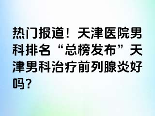 热门报道！天津医院男科排名“总榜发布”天津男科治疗前列腺炎好吗？