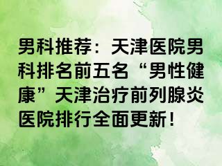男科推荐：天津医院男科排名前五名“男性健康”天津治疗前列腺炎医院排行全面更新！