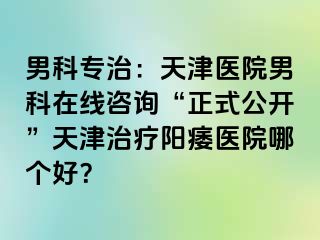 男科专治：天津医院男科在线咨询“正式公开”天津治疗阳痿医院哪个好？