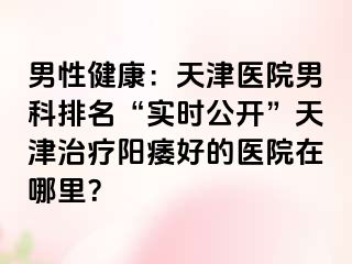 男性健康：天津医院男科排名“实时公开”天津治疗阳痿好的医院在哪里？