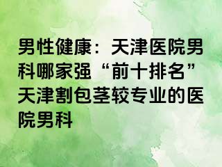 男性健康：天津医院男科哪家强“前十排名”天津割包茎较专业的医院男科