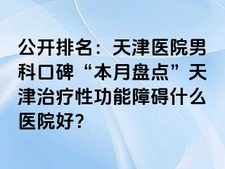 公开排名：天津医院男科口碑“本月盘点”天津治疗性功能障碍什么医院好？