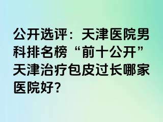 公开选评：天津医院男科排名榜“前十公开”天津治疗包皮过长哪家医院好？