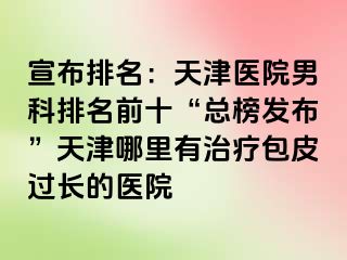 宣布排名：天津医院男科排名前十“总榜发布”天津哪里有治疗包皮过长的医院