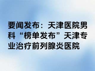 要闻发布：天津医院男科“榜单发布”天津专业治疗前列腺炎医院