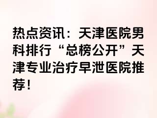 热点资讯：天津医院男科排行“总榜公开”天津专业治疗早泄医院推荐！