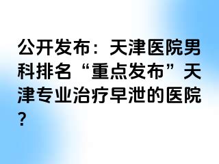 公开发布：天津医院男科排名“重点发布”天津专业治疗早泄的医院？