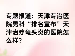 专题报道：天津专治医院男科“排名宣布”天津治疗龟头炎的医院怎么样？