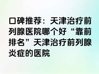 口碑推荐：天津治疗前列腺医院哪个好“靠前排名”天津治疗前列腺炎症的医院