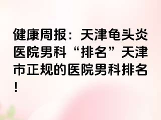 健康周报：天津龟头炎医院男科“排名”天津市正规的医院男科排名！