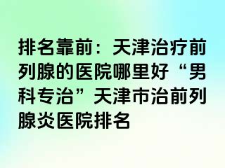 排名靠前：天津治疗前列腺的医院哪里好“男科专治”天津市治前列腺炎医院排名