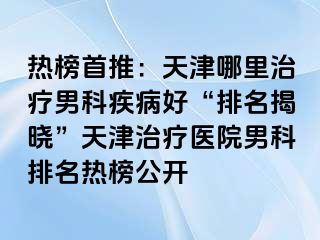 热榜首推：天津哪里治疗男科疾病好“排名揭晓”天津治疗医院男科排名热榜公开
