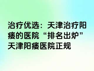 治疗优选：天津治疗阳痿的医院“排名出炉”天津阳痿医院正规