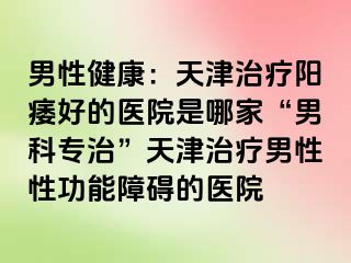 男性健康：天津治疗阳痿好的医院是哪家“男科专治”天津治疗男性性功能障碍的医院