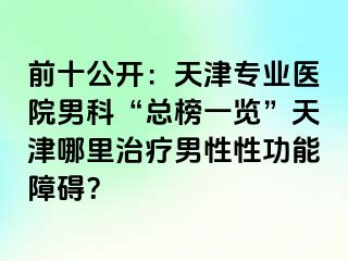 前十公开：天津专业医院男科“总榜一览”天津哪里治疗男性性功能障碍？