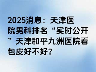 2025消息：天津医院男科排名“实时公开”天津和平九洲医院看包皮好不好？