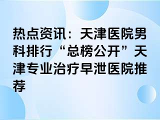 热点资讯：天津医院男科排行“总榜公开”天津专业治疗早泄医院推荐