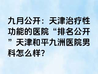 九月公开：天津治疗性功能的医院“排名公开”天津和平九洲医院男科怎么样？