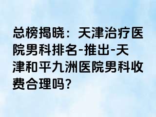 总榜揭晓：天津治疗医院男科排名-推出-天津和平九洲医院男科收费合理吗？