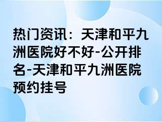 热门资讯：天津和平九洲医院好不好-公开排名-天津和平九洲医院预约挂号
