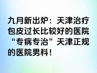 九月新出炉：天津治疗包皮过长比较好的医院“专病专治”天津正规的医院男科！