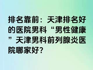排名靠前：天津排名好的医院男科“男性健康”天津男科前列腺炎医院哪家好？