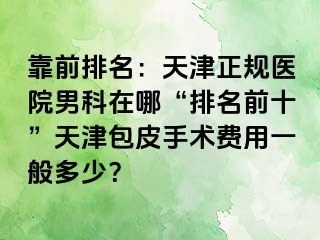 靠前排名：天津正规医院男科在哪“排名前十”天津包皮手术费用一般多少？
