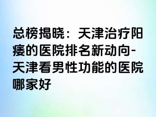 总榜揭晓：天津治疗阳痿的医院排名新动向-天津看男性功能的医院哪家好