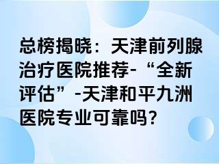 总榜揭晓：天津前列腺治疗医院推荐-“全新评估”-天津和平九洲医院专业可靠吗？