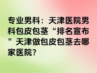 专业男科：天津医院男科包皮包茎“排名宣布”天津做包皮包茎去哪家医院？