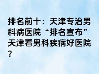 排名前十：天津专治男科病医院“排名宣布”天津看男科疾病好医院？