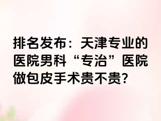 排名发布：天津专业的医院男科“专治”医院做包皮手术贵不贵？
