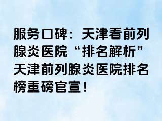 服务口碑：天津看前列腺炎医院“排名解析”天津前列腺炎医院排名榜重磅官宣！