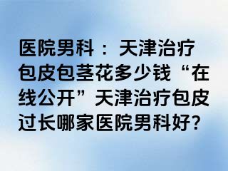 医院男科 ：天津治疗包皮包茎花多少钱“在线公开”天津治疗包皮过长哪家医院男科好？