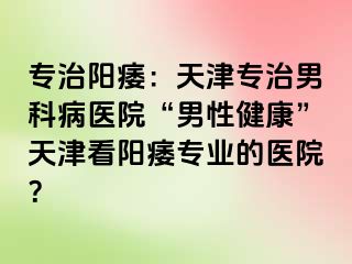 专治阳痿：天津专治男科病医院“男性健康”天津看阳痿专业的医院？