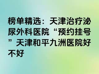 榜单精选：天津治疗泌尿外科医院“预约挂号”天津和平九洲医院好不好