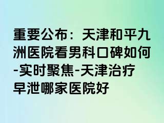 重要公布：天津和平九洲医院看男科口碑如何-实时聚焦-天津治疗早泄哪家医院好