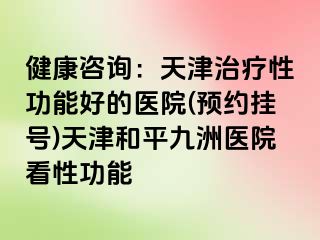 健康咨询：天津治疗性功能好的医院(预约挂号)天津和平九洲医院看性功能