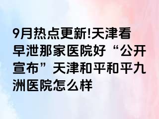 9月热点更新!天津看早泄那家医院好“公开宣布”天津和平和平九洲医院怎么样