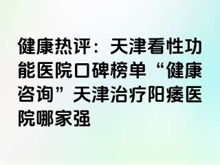 健康热评：天津看性功能医院口碑榜单“健康咨询”天津治疗阳痿医院哪家强