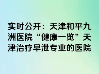 实时公开：天津和平九洲医院“健康一览”天津治疗早泄专业的医院
