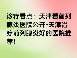 诊疗看点：天津看前列腺炎医院公开-天津治疗前列腺炎好的医院推荐！