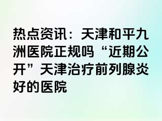 热点资讯：天津和平九洲医院正规吗“近期公开”天津治疗前列腺炎好的医院