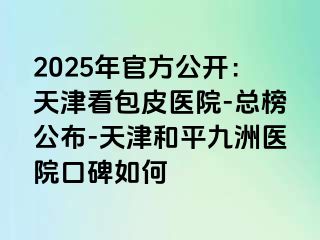 2025年官方公开：天津看包皮医院-总榜公布-天津和平九洲医院口碑如何
