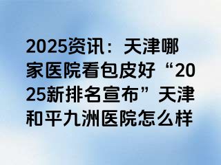 2025资讯：天津哪家医院看包皮好“2025新排名宣布”天津和平九洲医院怎么样