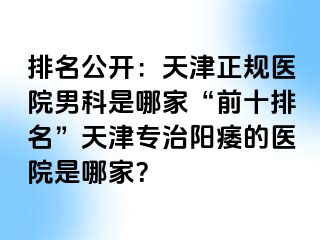排名公开：天津正规医院男科是哪家“前十排名”天津专治阳痿的医院是哪家？