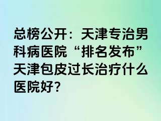 总榜公开：天津专治男科病医院“排名发布”天津包皮过长治疗什么医院好？
