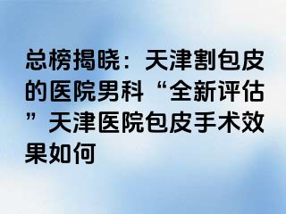 总榜揭晓：天津割包皮的医院男科“全新评估”天津医院包皮手术效果如何